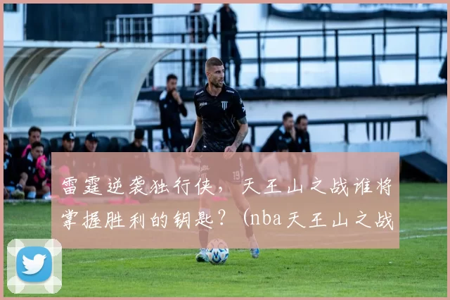 雷霆逆袭独行侠，天王山之战谁将掌握胜利的钥匙？(nba天王山之战在哪里打)