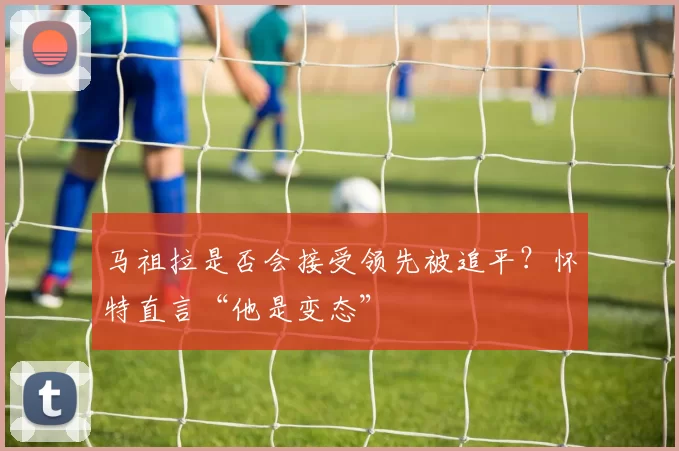 马祖拉是否会接受领先被追平？怀特直言“他是变态”